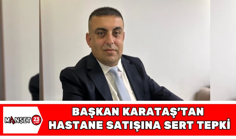 BAŞKAN KARATAŞ'TAN HASTANE SATIŞINA SERT TEPKİ